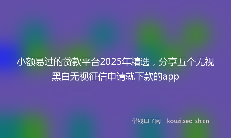 小额易过的贷款平台2025年精选，分享五个无视黑白无视征信申请就下款的app