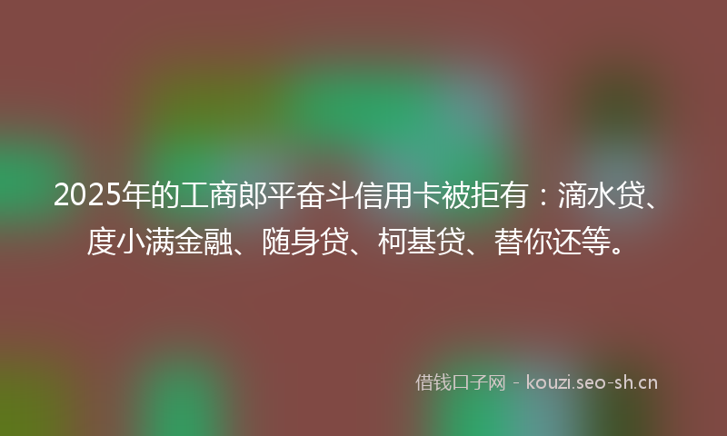 2025年的工商郎平奋斗信用卡被拒有：滴水贷、度小满金融、随身贷、柯基贷、替你还等。