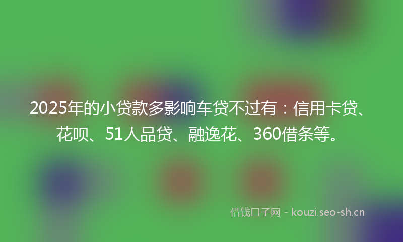 2025年的小贷款多影响车贷不过有：信用卡贷、花呗、51人品贷、融逸花、360借条等。