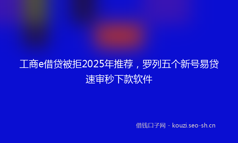 工商e借贷被拒2025年推荐，罗列五个新号易贷速审秒下款软件