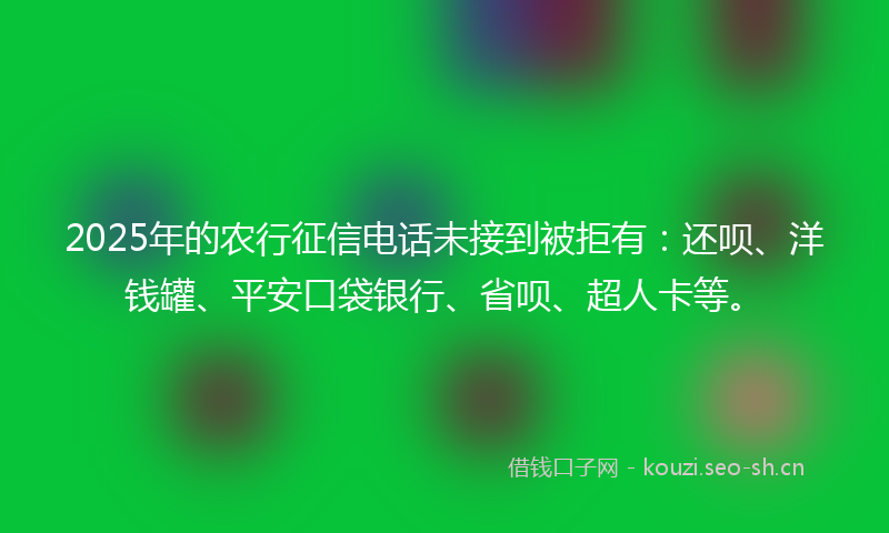2025年的农行征信电话未接到被拒有：还呗、洋钱罐、平安口袋银行、省呗、超人卡等。