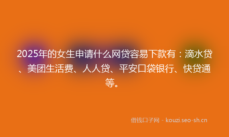 2025年的女生申请什么网贷容易下款有：滴水贷、美团生活费、人人贷、平安口袋银行、快贷通等。