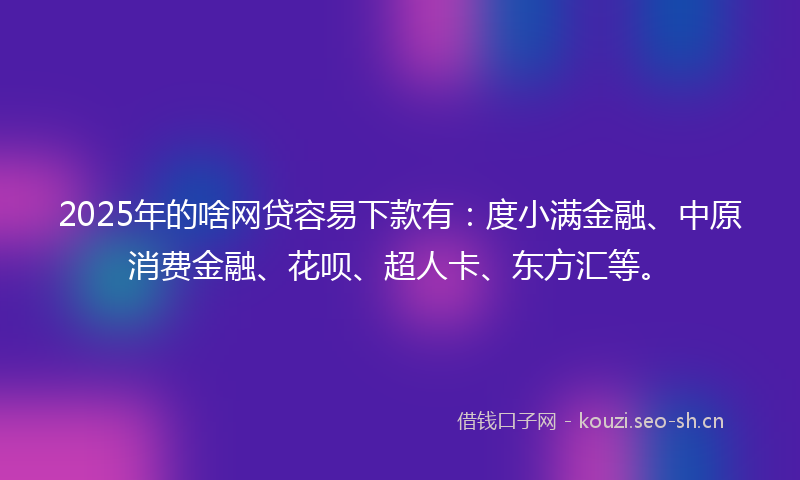 2025年的啥网贷容易下款有：度小满金融、中原消费金融、花呗、超人卡、东方汇等。
