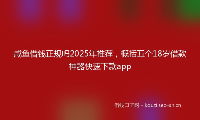 咸鱼借钱正规吗2025年推荐，概括五个18岁借款神器快速下款app