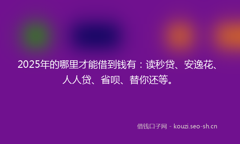 2025年的哪里才能借到钱有：读秒贷、安逸花、人人贷、省呗、替你还等。