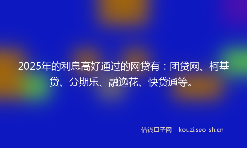 2025年的利息高好通过的网贷有：团贷网、柯基贷、分期乐、融逸花、快贷通等。