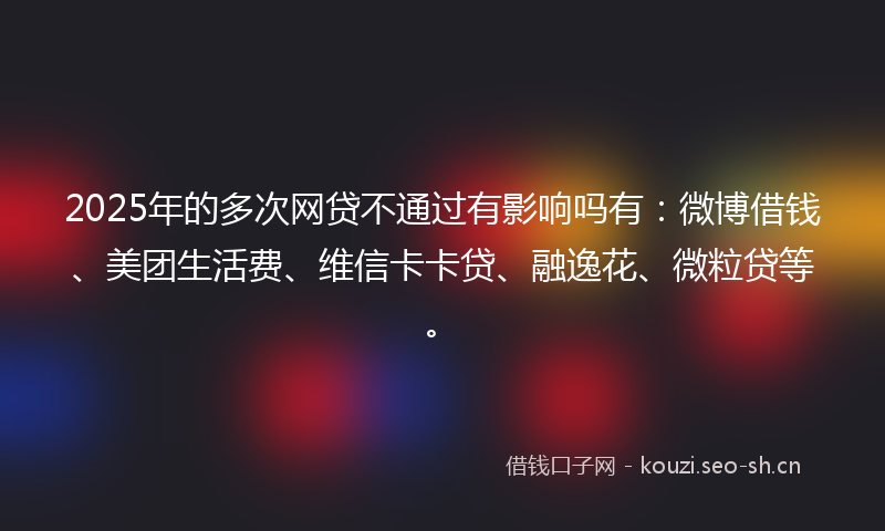 2025年的多次网贷不通过有影响吗有：微博借钱、美团生活费、维信卡卡贷、融逸花、微粒贷等。