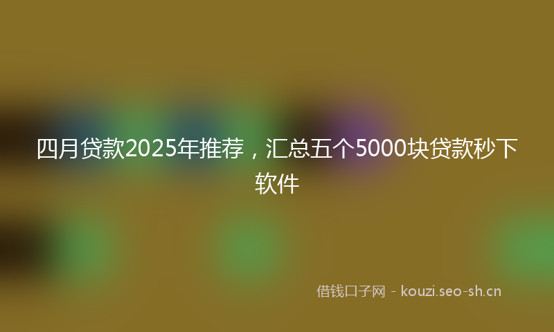 四月贷款2025年推荐，汇总五个5000块贷款秒下软件