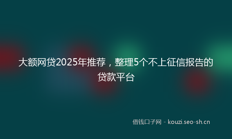 大额网贷2025年推荐，整理5个不上征信报告的贷款平台