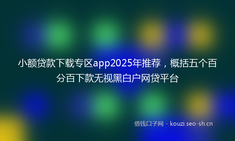 小额贷款下载专区app2025年推荐，概括五个百分百下款无视黑白户网贷平台