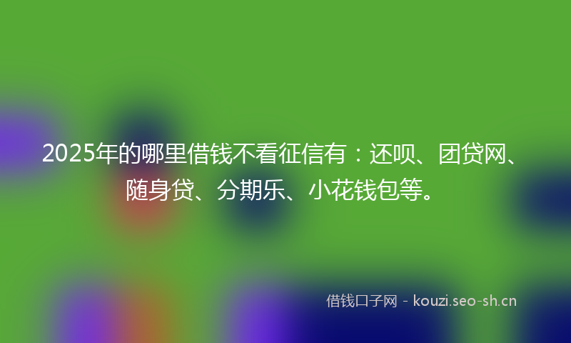 2025年的哪里借钱不看征信有：还呗、团贷网、随身贷、分期乐、小花钱包等。
