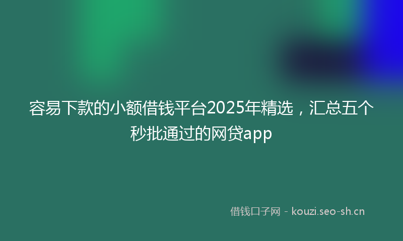 容易下款的小额借钱平台2025年精选，汇总五个秒批通过的网贷app