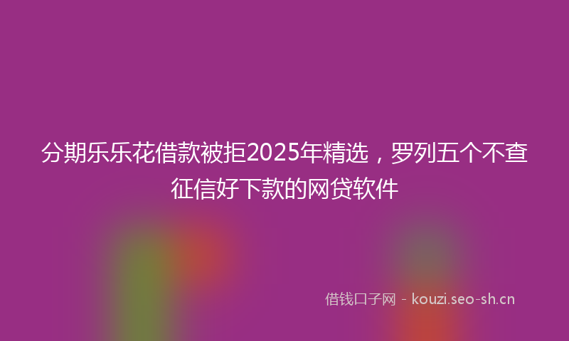 分期乐乐花借款被拒2025年精选，罗列五个不查征信好下款的网贷软件