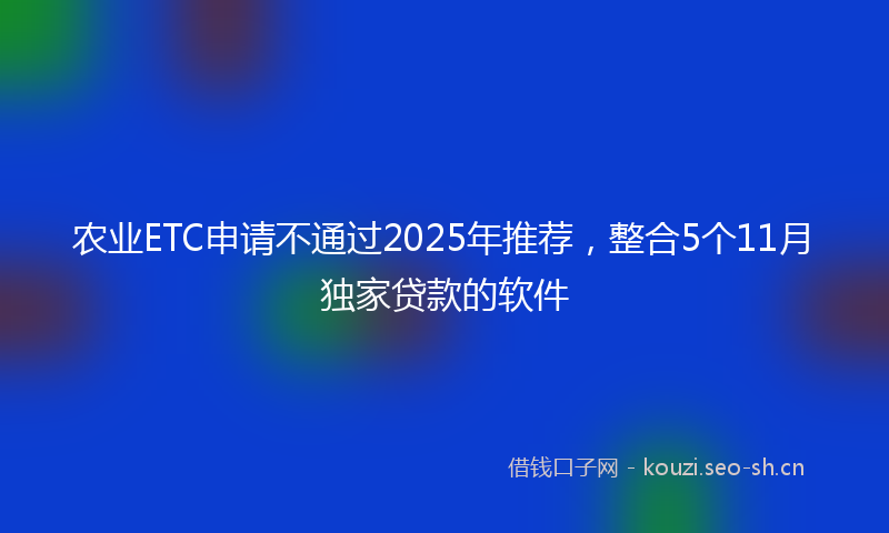 农业ETC申请不通过2025年推荐，整合5个11月独家贷款的软件