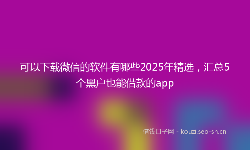 可以下载微信的软件有哪些2025年精选，汇总5个黑户也能借款的app