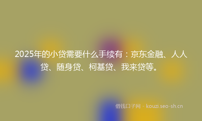 2025年的小贷需要什么手续有：京东金融、人人贷、随身贷、柯基贷、我来贷等。