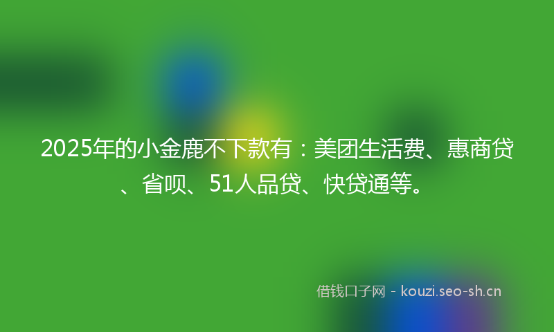 2025年的小金鹿不下款有：美团生活费、惠商贷、省呗、51人品贷、快贷通等。