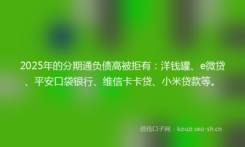 2025年的分期通负债高被拒有：洋钱罐、e微贷、平安口袋银行、维信卡卡贷、小米贷款等。