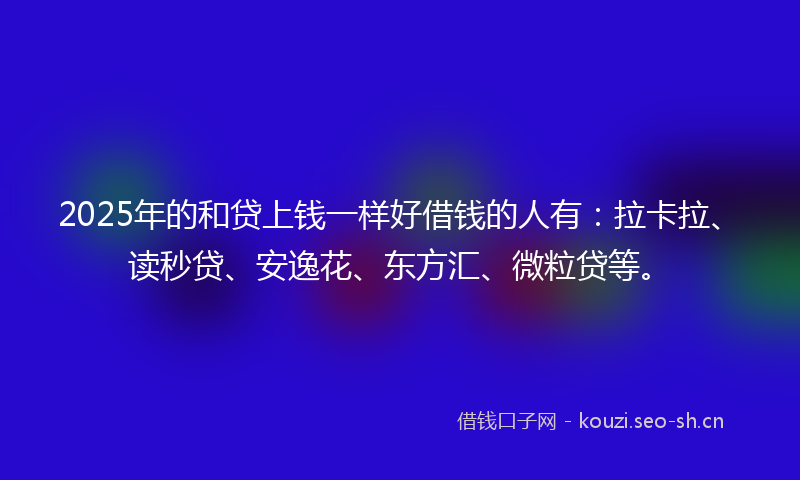 2025年的和贷上钱一样好借钱的人有：拉卡拉、读秒贷、安逸花、东方汇、微粒贷等。