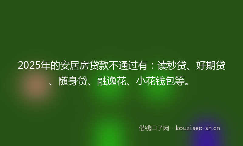 2025年的安居房贷款不通过有：读秒贷、好期贷、随身贷、融逸花、小花钱包等。
