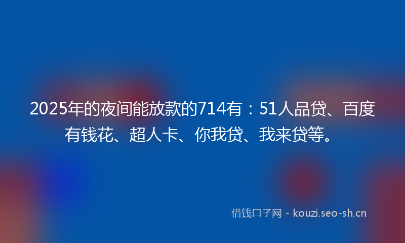 2025年的夜间能放款的714有：51人品贷、百度有钱花、超人卡、你我贷、我来贷等。