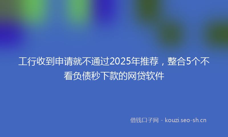 工行收到申请就不通过2025年推荐，整合5个不看负债秒下款的网贷软件