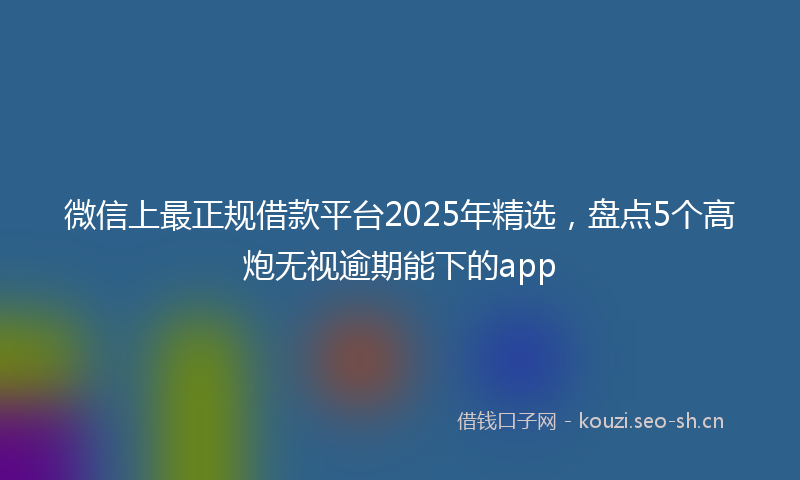 微信上最正规借款平台2025年精选，盘点5个高炮无视逾期能下的app