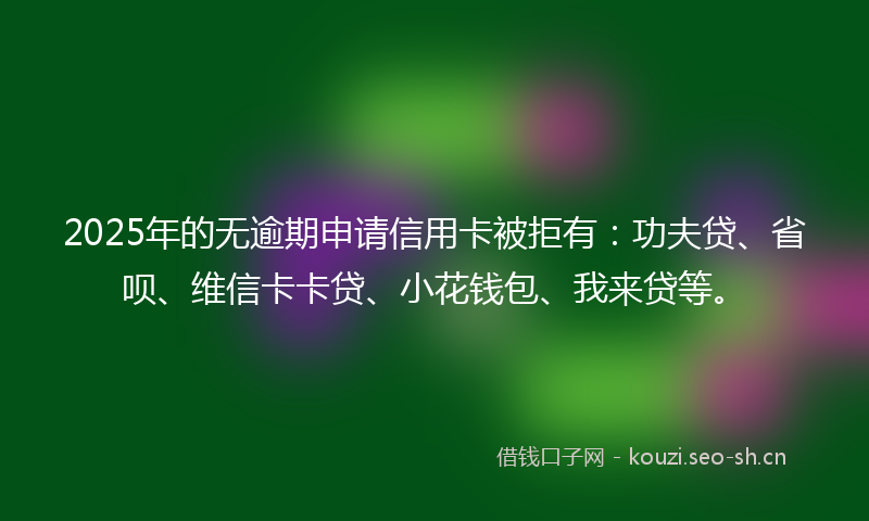 2025年的无逾期申请信用卡被拒有：功夫贷、省呗、维信卡卡贷、小花钱包、我来贷等。