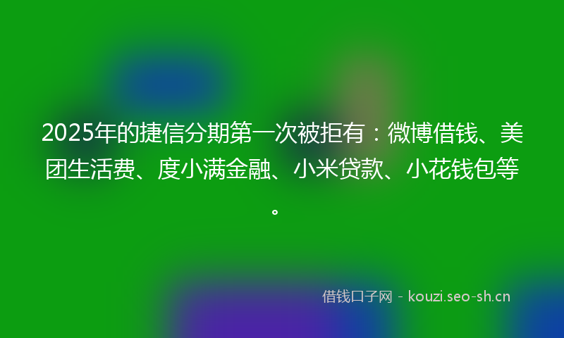 2025年的捷信分期第一次被拒有：微博借钱、美团生活费、度小满金融、小米贷款、小花钱包等。