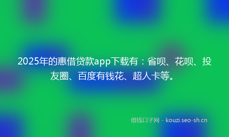 2025年的惠借贷款app下载有：省呗、花呗、投友圈、百度有钱花、超人卡等。