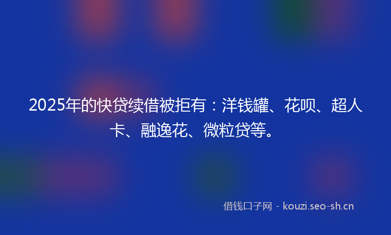 2025年的快贷续借被拒有：洋钱罐、花呗、超人卡、融逸花、微粒贷等。
