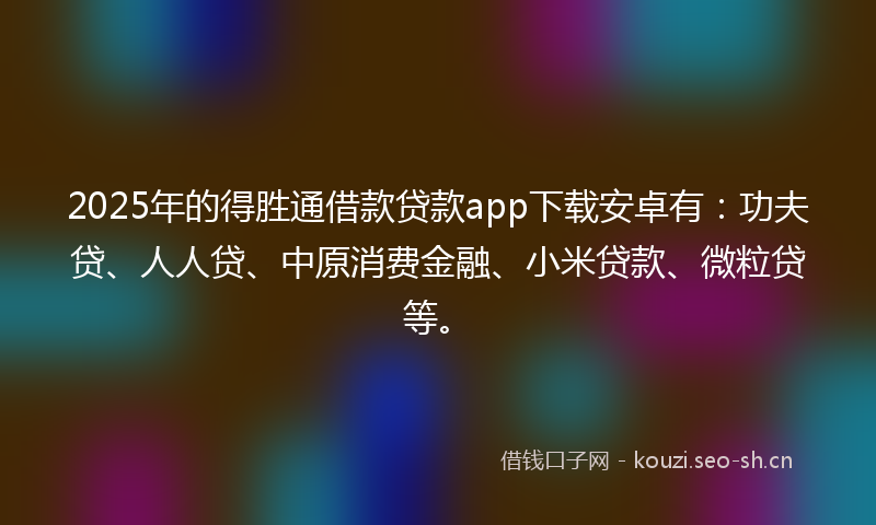 2025年的得胜通借款贷款app下载安卓有：功夫贷、人人贷、中原消费金融、小米贷款、微粒贷等。