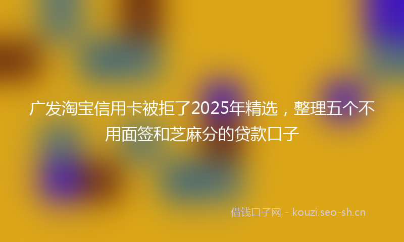 广发淘宝信用卡被拒了2025年精选，整理五个不用面签和芝麻分的贷款口子