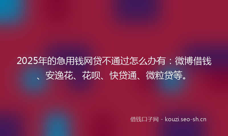 2025年的急用钱网贷不通过怎么办有：微博借钱、安逸花、花呗、快贷通、微粒贷等。