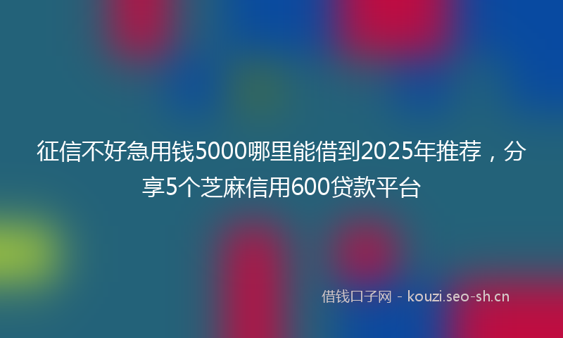 征信不好急用钱5000哪里能借到2025年推荐，分享5个芝麻信用600贷款平台
