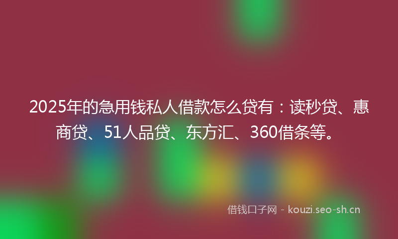 2025年的急用钱私人借款怎么贷有：读秒贷、惠商贷、51人品贷、东方汇、360借条等。