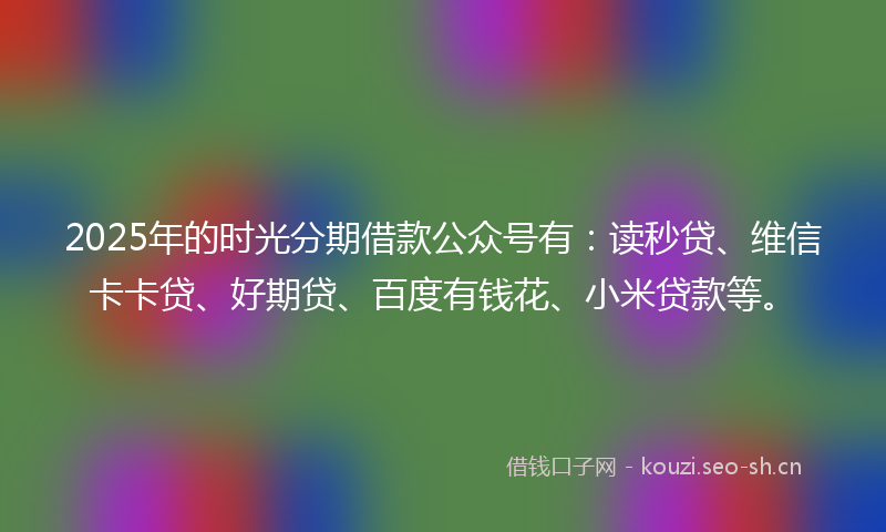 2025年的时光分期借款公众号有：读秒贷、维信卡卡贷、好期贷、百度有钱花、小米贷款等。