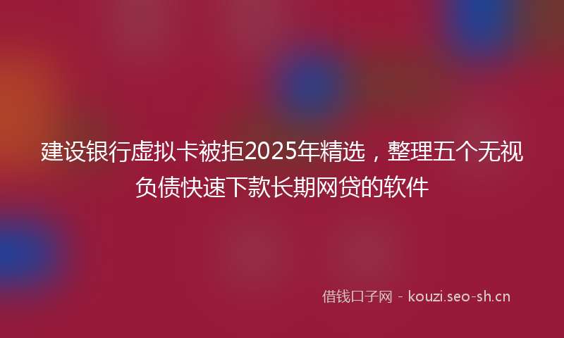 建设银行虚拟卡被拒2025年精选，整理五个无视负债快速下款长期网贷的软件