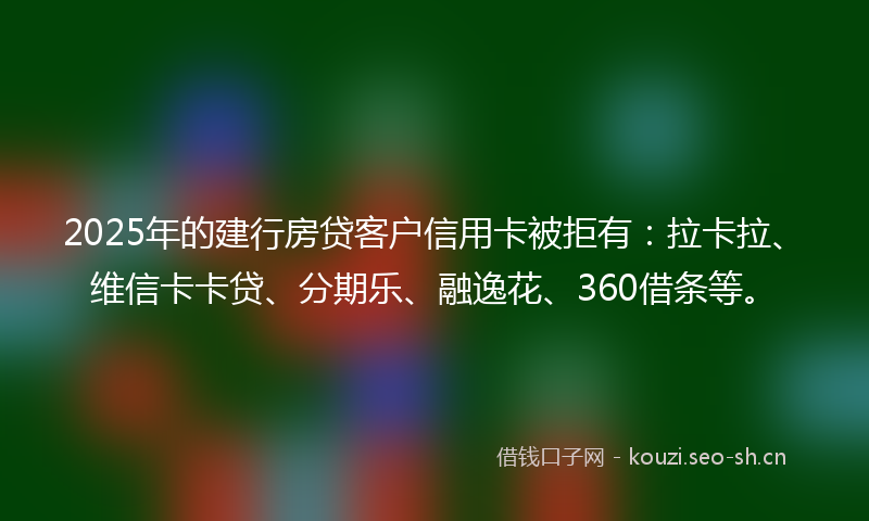 2025年的建行房贷客户信用卡被拒有：拉卡拉、维信卡卡贷、分期乐、融逸花、360借条等。