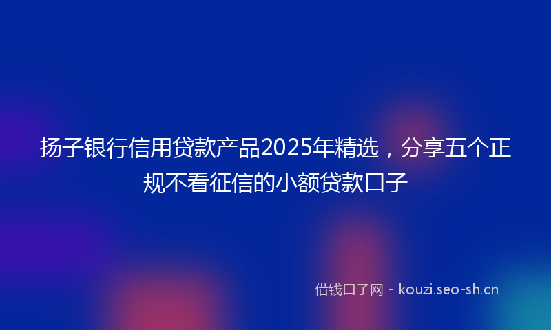 扬子银行信用贷款产品2025年精选，分享五个正规不看征信的小额贷款口子