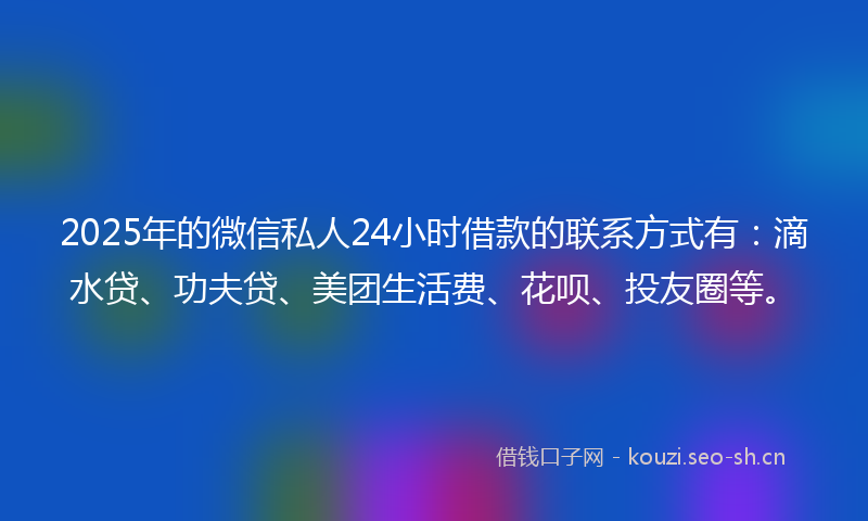 2025年的微信私人24小时借款的联系方式有：滴水贷、功夫贷、美团生活费、花呗、投友圈等。