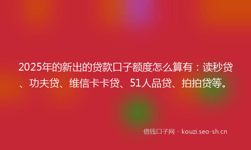 2025年的新出的贷款口子额度怎么算有：读秒贷、功夫贷、维信卡卡贷、51人品贷、拍拍贷等。