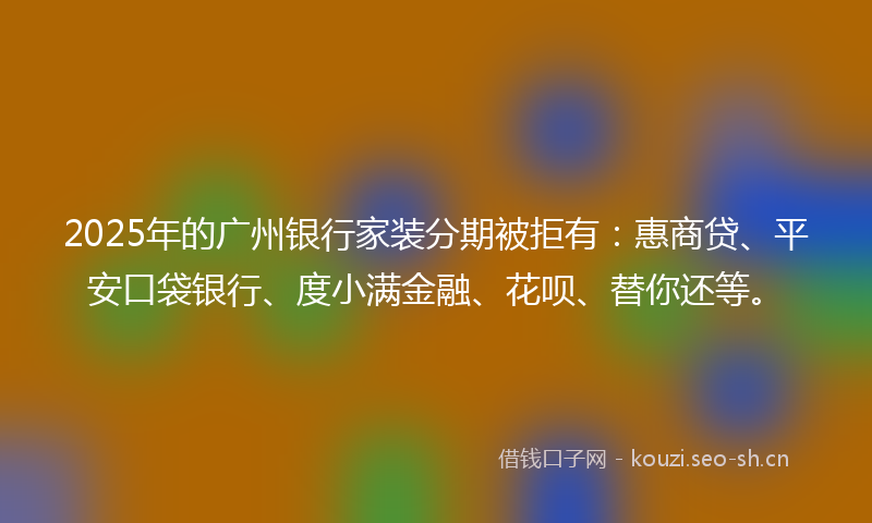 2025年的广州银行家装分期被拒有：惠商贷、平安口袋银行、度小满金融、花呗、替你还等。