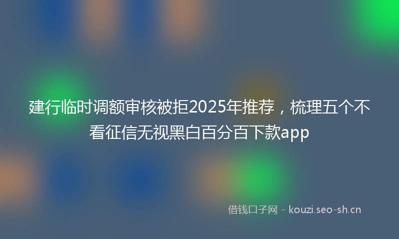 建行临时调额审核被拒2025年推荐，梳理五个不看征信无视黑白百分百下款app