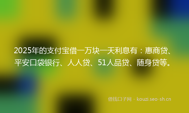 2025年的支付宝借一万块一天利息有：惠商贷、平安口袋银行、人人贷、51人品贷、随身贷等。