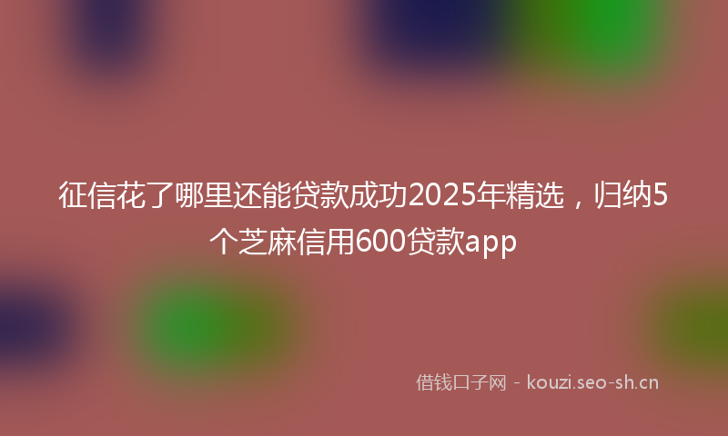 征信花了哪里还能贷款成功2025年精选,归纳5个芝麻信用600贷款app