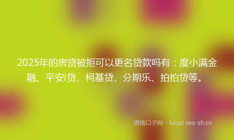 2025年的房贷被拒可以更名贷款吗有：度小满金融、平安i贷、柯基贷、分期乐、拍拍贷等。