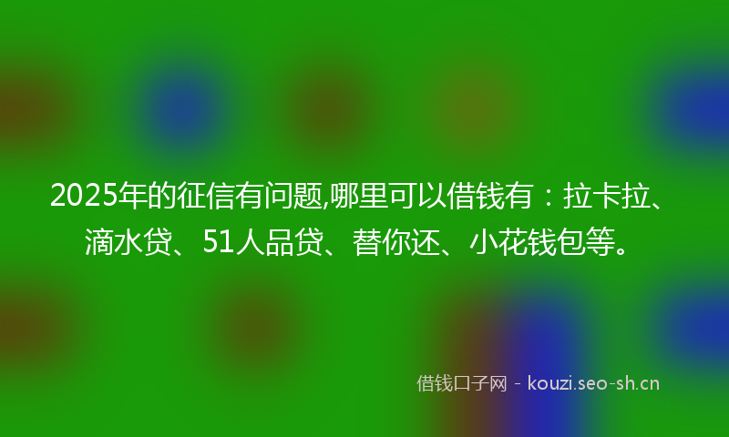 2025年的征信有问题,哪里可以借钱有：拉卡拉、滴水贷、51人品贷、替你还、小花钱包等。