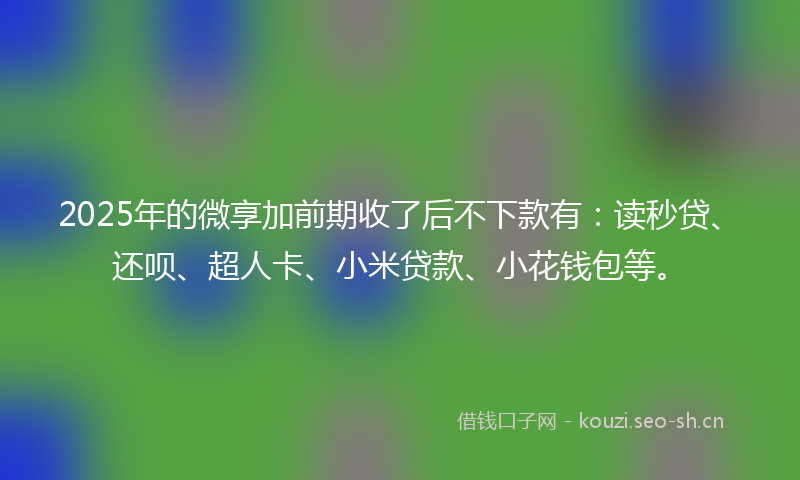 2025年的微享加前期收了后不下款有：读秒贷、还呗、超人卡、小米贷款、小花钱包等。