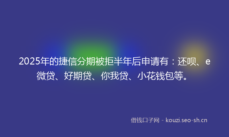 2025年的捷信分期被拒半年后申请有：还呗、e微贷、好期贷、你我贷、小花钱包等。